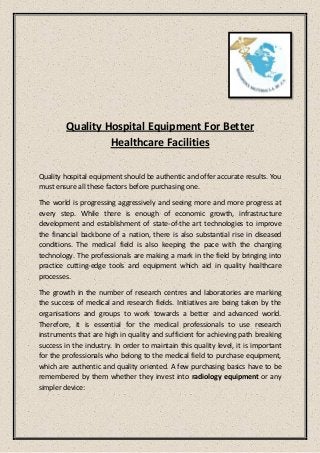 Quality Hospital Equipment For Better
Healthcare Facilities
Quality hospital equipment should be authentic and offer accurate results. You
must ensure all these factors before purchasing one.
The world is progressing aggressively and seeing more and more progress at
every step. While there is enough of economic growth, infrastructure
development and establishment of state-of-the art technologies to improve
the financial backbone of a nation, there is also substantial rise in diseased
conditions. The medical field is also keeping the pace with the changing
technology. The professionals are making a mark in the field by bringing into
practice cutting-edge tools and equipment which aid in quality healthcare
processes.
The growth in the number of research centres and laboratories are marking
the success of medical and research fields. Initiatives are being taken by the
organisations and groups to work towards a better and advanced world.
Therefore, it is essential for the medical professionals to use research
instruments that are high in quality and sufficient for achieving path breaking
success in the industry. In order to maintain this quality level, it is important
for the professionals who belong to the medical field to purchase equipment,
which are authentic and quality oriented. A few purchasing basics have to be
remembered by them whether they invest into radiology equipment or any
simpler device:
 