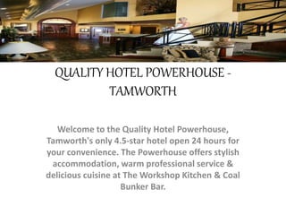 QUALITY HOTEL POWERHOUSE -
TAMWORTH
Welcome to the Quality Hotel Powerhouse,
Tamworth's only 4.5-star hotel open 24 hours for
your convenience. The Powerhouse offers stylish
accommodation, warm professional service &
delicious cuisine at The Workshop Kitchen & Coal
Bunker Bar.
 