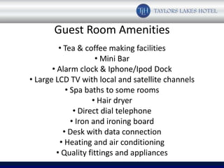 Guest Room Amenities
          • Tea & coffee making facilities
                       • Mini Bar
       • Alarm clock & Iphone/Ipod Dock
• Large LCD TV with local and satellite channels
             • Spa baths to some rooms
                      • Hair dryer
                • Direct dial telephone
               • Iron and ironing board
            • Desk with data connection
          • Heating and air conditioning
         • Quality fittings and appliances
 
