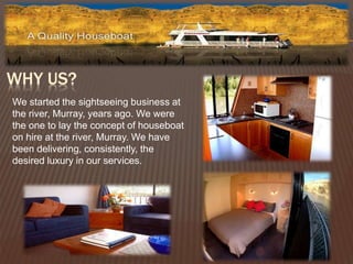 WHY US? 
We started the sightseeing business at 
the river, Murray, years ago. We were 
the one to lay the concept of houseboat 
on hire at the river, Murray. We have 
been delivering, consistently, the 
desired luxury in our services. 
 