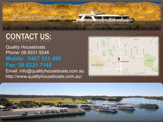 CONTACT US: 
Quality Houseboats 
Phone: 08 8331 9248 
Mobile: 0407 331 499 
Fax: 08 8331 7148 
Email: info@qualityhouseboats.com.au 
http://www.qualityhouseboats.com.au/ 
