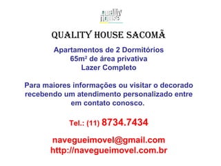 Apartamentos de 2 Dormitórios 65m 2  de área privativa Lazer Completo Para maiores informações ou visitar o decorado recebendo um atendimento personalizado entre em contato conosco.   Tel.: (11)  8734.7434 [email_address] http://navegueimovel.com.br Quality House Sacomã 