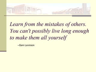 Learn from the mistakes of others.
You can't possibly live long enough
to make them all yourself
--Sam Levinson
 