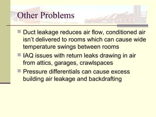 Other Problems
 Duct leakage reduces air flow, conditioned air
isn’t delivered to rooms which can cause wide
temperature swings between rooms
 IAQ issues with return leaks drawing in air
from attics, garages, crawlspaces
 Pressure differentials can cause excess
building air leakage and backdrafting
 