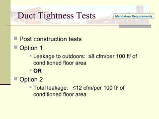 Duct Tightness Tests
 Post construction tests
 Option 1
 Leakage to outdoors: ≤8 cfm/per 100 ft2
of
conditioned floor area
 OR
 Option 2
 Total leakage: ≤12 cfm/per 100 ft2
of
conditioned floor area
Mandatory Requirements
 