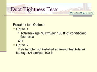 Duct Tightness Tests
Rough-in test Options
 Option 1
 Total leakage ≤6 cfm/per 100 ft2
of conditioned
floor area
OR
 Option 2
If air handler not installed at time of test total air
leakage ≤4 cfm/per 100 ft2
Mandatory Requirements
 