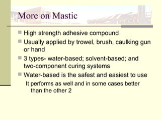More on Mastic
 High strength adhesive compound
 Usually applied by trowel, brush, caulking gun
or hand
 3 types- water-based; solvent-based; and
two-component curing systems
 Water-based is the safest and easiest to use
It performs as well and in some cases better
than the other 2
 