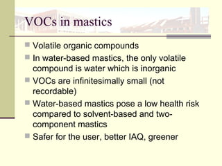 VOCs in mastics
 Volatile organic compounds
 In water-based mastics, the only volatile
compound is water which is inorganic
 VOCs are infinitesimally small (not
recordable)
 Water-based mastics pose a low health risk
compared to solvent-based and two-
component mastics
 Safer for the user, better IAQ, greener
 