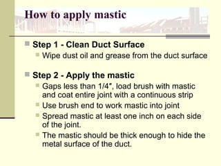 How to apply mastic
 Step 1 - Clean Duct Surface
 Wipe dust oil and grease from the duct surface
 Step 2 - Apply the mastic
 Gaps less than 1/4″, load brush with mastic
and coat entire joint with a continuous strip
 Use brush end to work mastic into joint
 Spread mastic at least one inch on each side
of the joint.
 The mastic should be thick enough to hide the
metal surface of the duct.
 