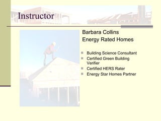 Instructor
Barbara Collins
Energy Rated Homes
 Building Science Consultant
 Certified Green Building
Verifier
 Certified HERS Rater
 Energy Star Homes Partner
 