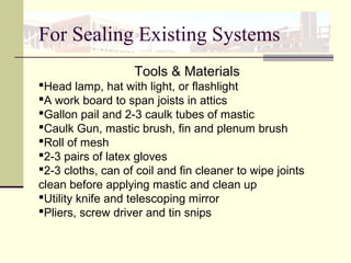 Tools & Materials
Head lamp, hat with light, or flashlight
A work board to span joists in attics
Gallon pail and 2-3 caulk tubes of mastic
Caulk Gun, mastic brush, fin and plenum brush
Roll of mesh
2-3 pairs of latex gloves
2-3 cloths, can of coil and fin cleaner to wipe joints
clean before applying mastic and clean up
Utility knife and telescoping mirror
Pliers, screw driver and tin snips
For Sealing Existing Systems
 