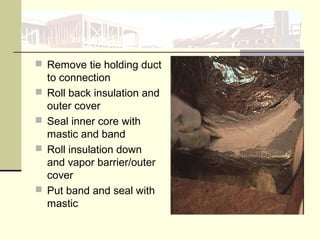  Remove tie holding duct
to connection
 Roll back insulation and
outer cover
 Seal inner core with
mastic and band
 Roll insulation down
and vapor barrier/outer
cover
 Put band and seal with
mastic
 