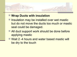  Wrap Ducts with insulation
 Insulation may be installed over wet mastic
but do not move the ducts too much or mastic
seal could be damaged.
 All duct support work should be done before
applying mastic
 Wait 2 -4 hours and water based mastic will
be dry to the touch
 