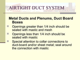 AIRTIGHT DUCT SYSTEM
Metal Ducts and Plenums, Duct Board
Boxes
 Openings greater than 1/4 inch should be
sealed with mastic and mesh
 Openings less than 1/4 inch should be
sealed with mastic
 Special attention to collar connections to
duct-board and/or sheet metal; seal around
the connection with mastic
 