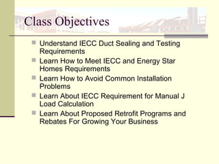 Class Objectives
 Understand IECC Duct Sealing and Testing
Requirements
 Learn How to Meet IECC and Energy Star
Homes Requirements
 Learn How to Avoid Common Installation
Problems
 Learn About IECC Requirement for Manual J
Load Calculation
 Learn About Proposed Retrofit Programs and
Rebates For Growing Your Business
 