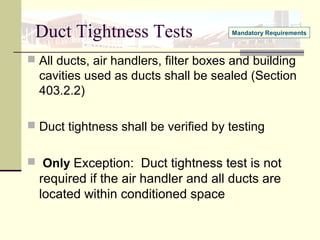 Duct Tightness Tests
 All ducts, air handlers, filter boxes and building
cavities used as ducts shall be sealed (Section
403.2.2)
 Duct tightness shall be verified by testing
 Only Exception: Duct tightness test is not
required if the air handler and all ducts are
located within conditioned space
Mandatory Requirements
 