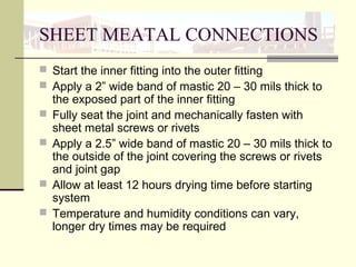 SHEET MEATAL CONNECTIONS
 Start the inner fitting into the outer fitting
 Apply a 2” wide band of mastic 20 – 30 mils thick to
the exposed part of the inner fitting
 Fully seat the joint and mechanically fasten with
sheet metal screws or rivets
 Apply a 2.5” wide band of mastic 20 – 30 mils thick to
the outside of the joint covering the screws or rivets
and joint gap
 Allow at least 12 hours drying time before starting
system
 Temperature and humidity conditions can vary,
longer dry times may be required
 
