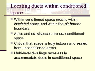 Locating ducts within conditioned
space
 Within conditioned space means within
insulated space and within the air barrier
boundary.
 Attics and crawlspaces are not conditioned
space
 Critical that space is truly indoors and sealed
from unconditioned areas
 Multi-level dwellings more easily
accommodate ducts in conditioned space
 