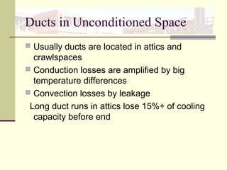 Ducts in Unconditioned Space
 Usually ducts are located in attics and
crawlspaces
 Conduction losses are amplified by big
temperature differences
 Convection losses by leakage
Long duct runs in attics lose 15%+ of cooling
capacity before end
 