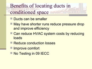 Benefits of locating ducts in
conditioned space
 Ducts can be smaller
 May have shorter runs reduce pressure drop
and improve efficiency
 Can reduce HVAC system costs by reducing
loads
 Reduce conduction losses
 Improve comfort
 No Testing in 09 IECC
 