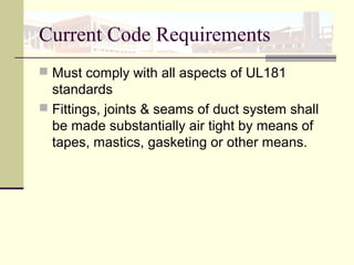 Current Code Requirements
 Must comply with all aspects of UL181
standards
 Fittings, joints & seams of duct system shall
be made substantially air tight by means of
tapes, mastics, gasketing or other means.
 