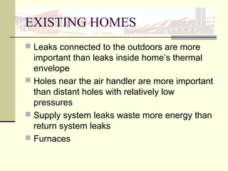 EXISTING HOMES
 Leaks connected to the outdoors are more
important than leaks inside home’s thermal
envelope
 Holes near the air handler are more important
than distant holes with relatively low
pressures
 Supply system leaks waste more energy than
return system leaks
 Furnaces
 
