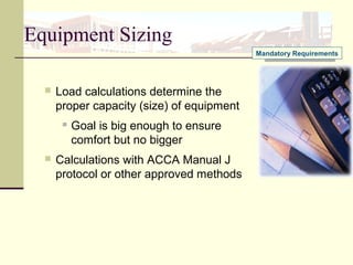 Equipment Sizing
 Load calculations determine the
proper capacity (size) of equipment
 Goal is big enough to ensure
comfort but no bigger
 Calculations with ACCA Manual J
protocol or other approved methods
Mandatory Requirements
 