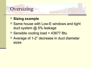 Oversizing
 Sizing example
 Same house with Low-E windows and tight
duct system @ 5% leakage
 Sensible cooling load = 43877 Btu
 Average of 1-2” decrease in duct diameter
sizes
 