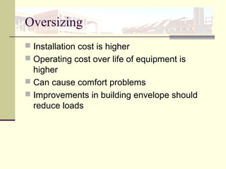 Oversizing
 Installation cost is higher
 Operating cost over life of equipment is
higher
 Can cause comfort problems
 Improvements in building envelope should
reduce loads
 