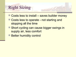 Right Sizing
 Costs less to install – saves builder money
 Costs less to operate - not starting and
stopping all the time
 Short cycling can cause bigger swings in
supply air, less comfort
 Better humidity control
 