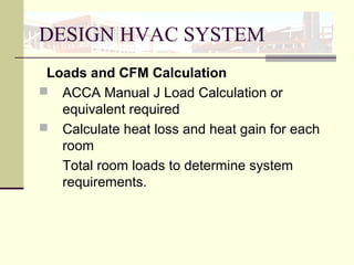 DESIGN HVAC SYSTEM
Loads and CFM Calculation
 ACCA Manual J Load Calculation or
equivalent required
 Calculate heat loss and heat gain for each
room
Total room loads to determine system
requirements.
 
