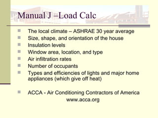 Manual J –Load Calc
 The local climate – ASHRAE 30 year average
 Size, shape, and orientation of the house
 Insulation levels
 Window area, location, and type
 Air infiltration rates
 Number of occupants
 Types and efficiencies of lights and major home
appliances (which give off heat)
 ACCA - Air Conditioning Contractors of America
www.acca.org
 