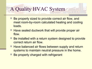 A Quality HVAC System
 Be properly sized to provide correct air flow, and
meet room-by-room calculated heating and cooling
loads.
 Have sealed ductwork that will provide proper air
flow.
 Be installed with a return system designed to provide
correct return air flow.
 Have balanced air flows between supply and return
systems to maintain neutral pressure in the home.
 Be properly charged with refrigerant
 