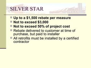 SILVER STAR
 Up to a $1,500 rebate per measure
 Not to exceed $3,000
 Not to exceed 50% of project cost
 Rebate delivered to customer at time of
purchase, but paid to installer
 All retrofits must be installed by a certified
contractor
 