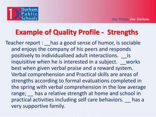 Example of Quality Profile - Strengths
Teacher report : __has a good sense of humor, is sociable
and enjoys the company of his peers and responds
positively to individualized adult interactions. __is
inquisitive when he is interested in a subject. __works
best when given verbal praise and a reward system.
Verbal comprehension and Practical skills are areas of
strengths according to formal evaluations completed in
the spring with verbal comprehension in the low average
range; __ has a relative strength at home and school in
practical activities including self care behaviors. __ has a
very supportive family.

 