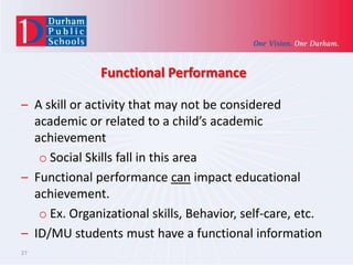 Functional Performance
– A skill or activity that may not be considered
academic or related to a child’s academic
achievement
o Social Skills fall in this area
– Functional performance can impact educational
achievement.
o Ex. Organizational skills, Behavior, self-care, etc.
– ID/MU students must have a functional information
27

 