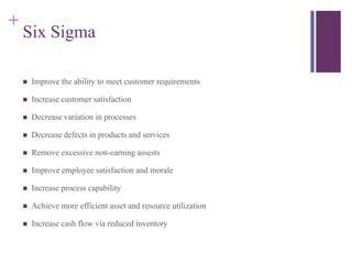 +
    Six Sigma

       Improve the ability to meet customer requirements

       Increase customer satisfaction

       Decrease variation in processes

       Decrease defects in products and services

       Remove excessive non-earning assests

       Improve employee satisfaction and morale

       Increase process capability

       Achieve more efficient asset and resource utilization

       Increase cash flow via reduced inventory
 