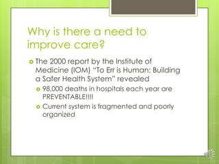 Why is there a need to
improve care?
 The2000 report by the Institute of
 Medicine (IOM) “To Err is Human: Building
 a Sa...
