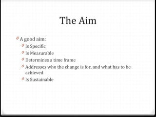 The Aim
0 A good aim:
0 Is Specific
0 Is Measurable
0 Determines a time frame
0 Addresses who the change is for, and what ...