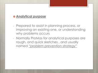  Analytical purpose
- Prepared to assist in planning process, or
improving an existing one, or understanding
why problems occurs
- Normally ProMas for analytical purposes are
rough, and quick sketches , and usually
named “problem prevention strategy”
 