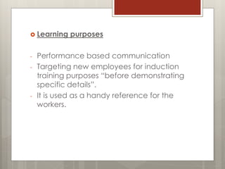  Learning purposes
- Performance based communication
- Targeting new employees for induction
training purposes “before demonstrating
specific details”.
- It is used as a handy reference for the
workers.
 