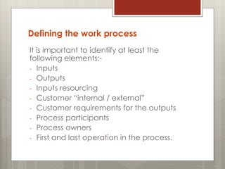 Defining the work process
It is important to identify at least the
following elements:-
- Inputs
- Outputs
- Inputs resourcing
- Customer “internal / external”
- Customer requirements for the outputs
- Process participants
- Process owners
- First and last operation in the process.
 