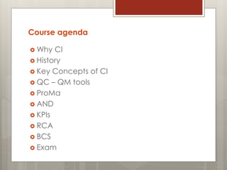 Course agenda
 Why CI
 History
 Key Concepts of CI
 QC – QM tools
 ProMa
 AND
 KPIs
 RCA
 BCS
 Exam
 