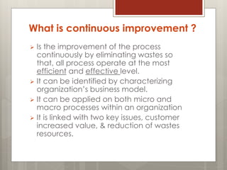 What is continuous improvement ?
 Is the improvement of the process
continuously by eliminating wastes so
that, all process operate at the most
efficient and effective level.
 It can be identified by characterizing
organization’s business model.
 It can be applied on both micro and
macro processes within an organization
 It is linked with two key issues, customer
increased value, & reduction of wastes
resources.
 
