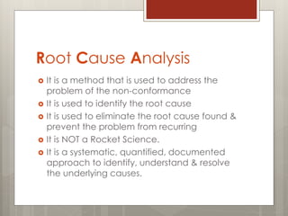 Root Cause Analysis
 It is a method that is used to address the
problem of the non-conformance
 It is used to identify the root cause
 It is used to eliminate the root cause found &
prevent the problem from recurring
 It is NOT a Rocket Science.
 It is a systematic, quantified, documented
approach to identify, understand & resolve
the underlying causes.
 