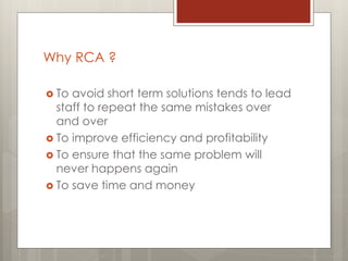 Why RCA ?
 To avoid short term solutions tends to lead
staff to repeat the same mistakes over
and over
 To improve efficiency and profitability
 To ensure that the same problem will
never happens again
 To save time and money
 