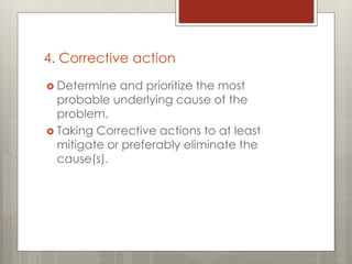 4. Corrective action
 Determine and prioritize the most
probable underlying cause of the
problem,
 Taking Corrective actions to at least
mitigate or preferably eliminate the
cause(s).
 