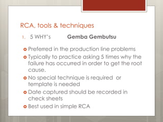 RCA, tools & techniques
1. 5 WHY’s Gemba Gembutsu
 Preferred in the production line problems
 Typically to practice asking 5 times why the
failure has occurred in order to get the root
cause.
 No special technique is required or
template is needed
 Date captured should be recorded in
check sheets
 Best used in simple RCA
 