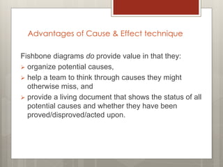 Fishbone diagrams do provide value in that they:
 organize potential causes,
 help a team to think through causes they might
otherwise miss, and
 provide a living document that shows the status of all
potential causes and whether they have been
proved/disproved/acted upon.
Advantages of Cause & Effect technique
 