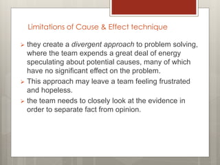 Limitations of Cause & Effect technique
 they create a divergent approach to problem solving,
where the team expends a great deal of energy
speculating about potential causes, many of which
have no significant effect on the problem.
 This approach may leave a team feeling frustrated
and hopeless.
 the team needs to closely look at the evidence in
order to separate fact from opinion.
 